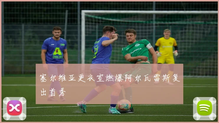 塞尔维亚更衣室燃爆阿尔瓦雷斯复出首秀