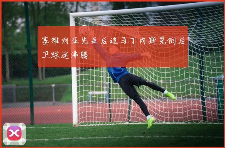 塞维利亚先丢后追马丁内斯晃倒后卫球迷沸腾