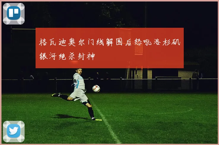 格瓦迪奥尔门线解围后怒吼洛杉矶银河绝杀封神