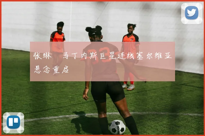 张琳芃马丁内斯巨星连线塞尔维亚悬念重启