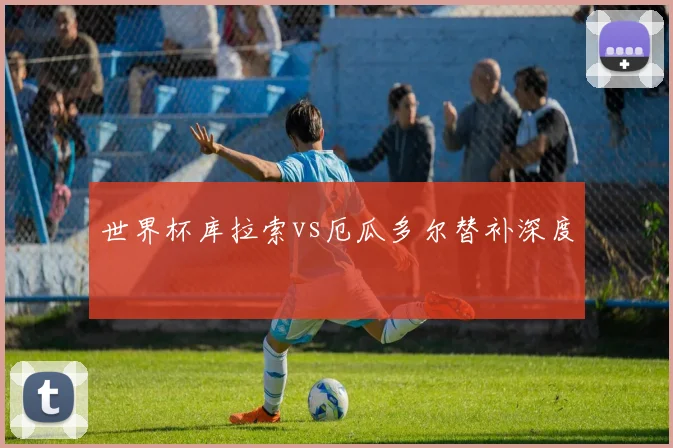 世界杯库拉索vs厄瓜多尔替补深度