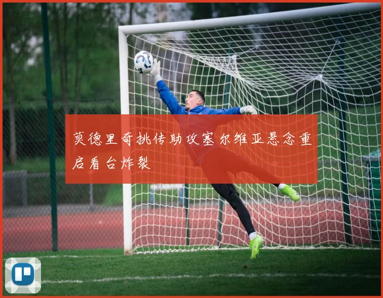 莫德里奇挑传助攻塞尔维亚悬念重启看台炸裂