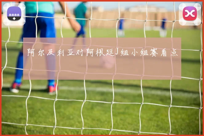 阿尔及利亚对阿根廷J组小组赛看点
