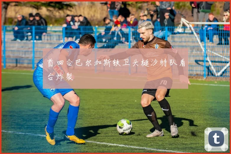 首回合巴尔加斯铁卫头槌沙特队看台炸裂