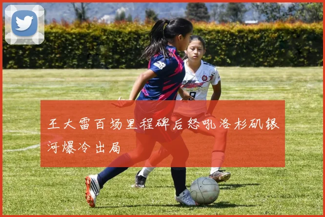 王大雷百场里程碑后怒吼洛杉矶银河爆冷出局