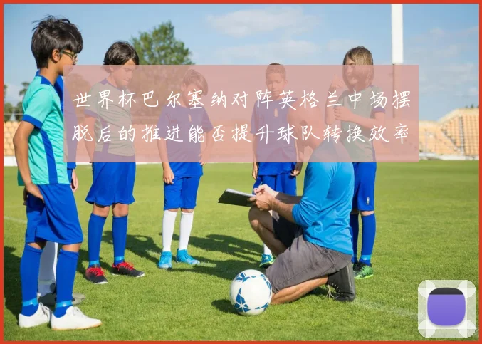 世界杯巴尔塞纳对阵英格兰中场摆脱后的推进能否提升球队转换效率