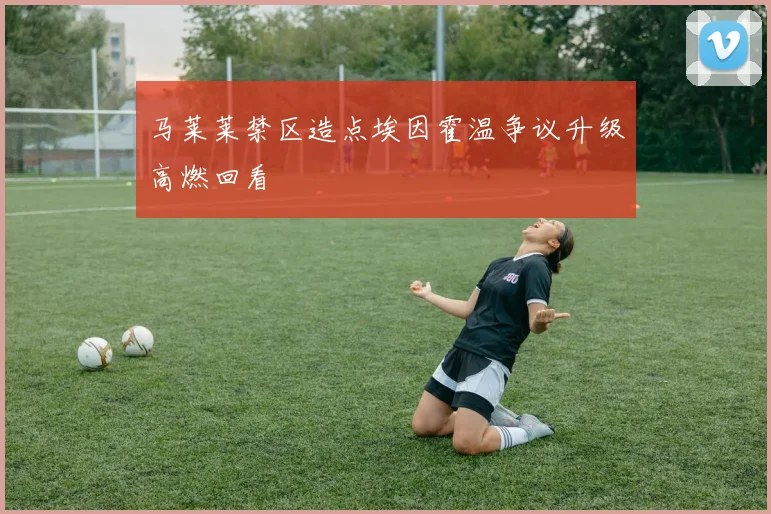 马莱莱禁区造点埃因霍温争议升级高燃回看