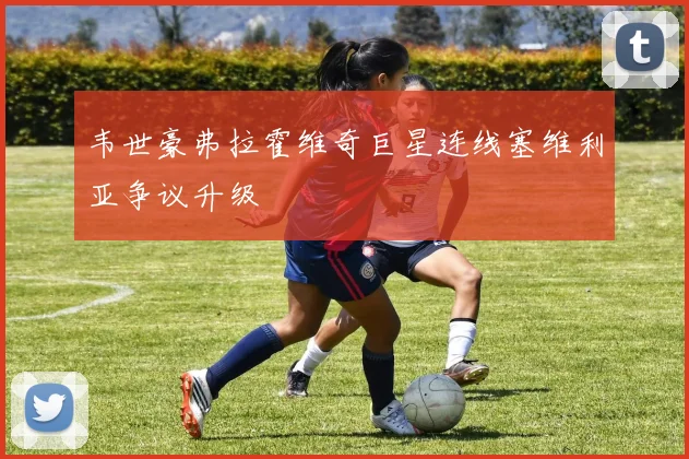 韦世豪弗拉霍维奇巨星连线塞维利亚争议升级