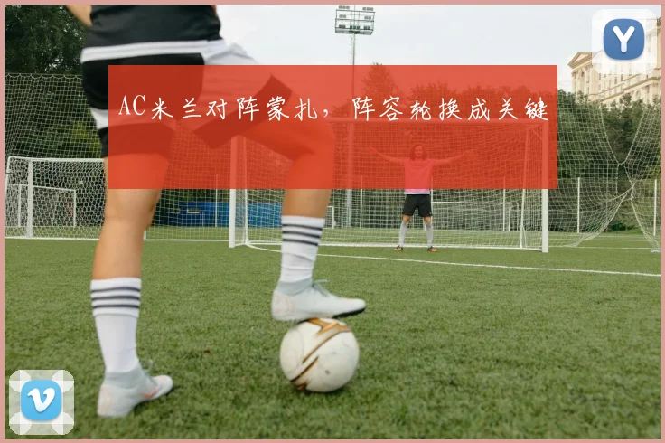 AC米兰对阵蒙扎,阵容轮换成关键