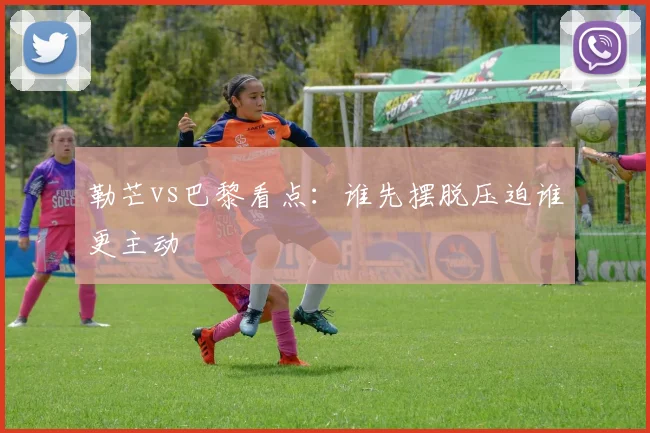 勒芒vs巴黎看点：谁先摆脱压迫谁更主动